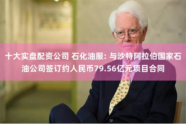 十大实盘配资公司 石化油服: 与沙特阿拉伯国家石油公司签订约人民币79.56亿元项目合同