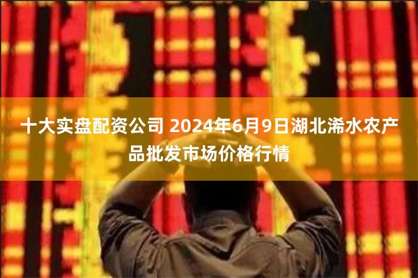 十大实盘配资公司 2024年6月9日湖北浠水农产品批发市场价格行情