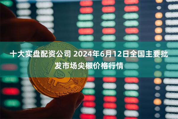 十大实盘配资公司 2024年6月12日全国主要批发市场尖椒价格行情