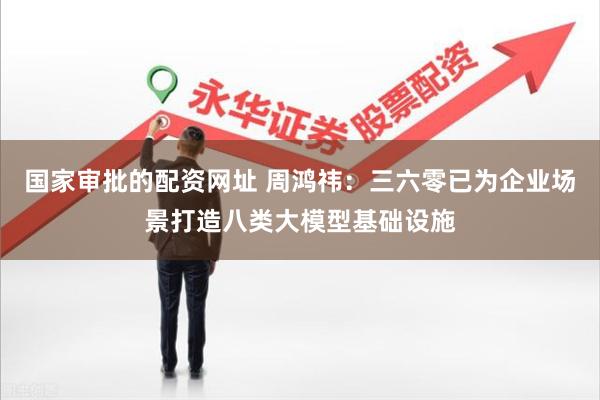 国家审批的配资网址 周鸿祎:三六零已为企业场景打造八类大模型基础设施