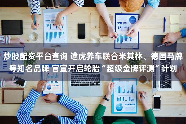 炒股配资平台查询 途虎养车联合米其林、德国马牌等知名品牌 官宣开启轮胎“超级金牌评测”计划