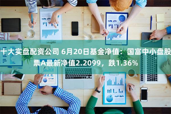 十大实盘配资公司 6月20日基金净值：国富中小盘股票A最新净值2.2099，跌1.36%