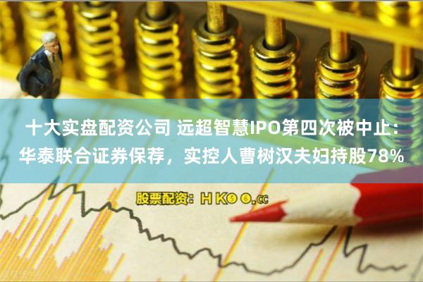 十大实盘配资公司 远超智慧IPO第四次被中止:华泰联合证券保荐,实控人曹树汉夫妇持股78%