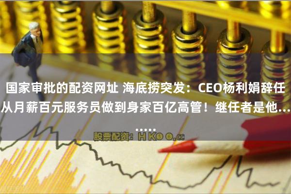 国家审批的配资网址 海底捞突发:CEO杨利娟辞任!从月薪百元服务员做到身家百亿高管!继任者是他......