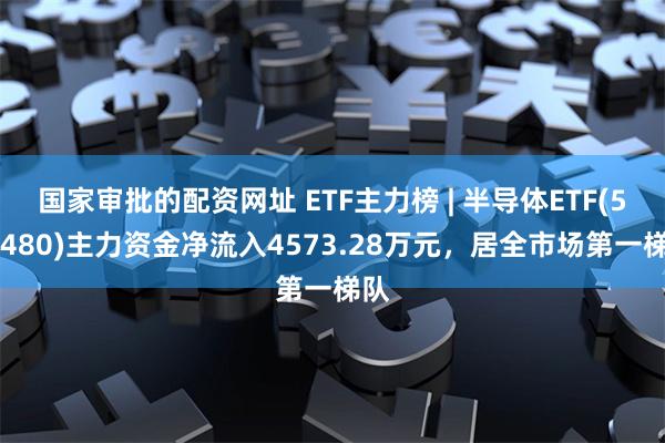 国家审批的配资网址 ETF主力榜 | 半导体ETF(512480)主力资金净流入4573.28万元,居全市场第一梯队