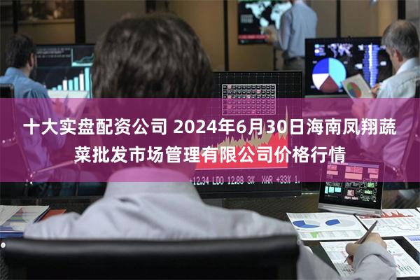 十大实盘配资公司 2024年6月30日海南凤翔蔬菜批发市场管理有限公司价格行情