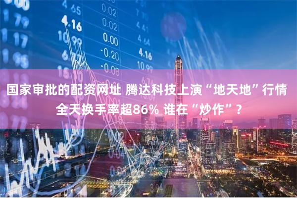 国家审批的配资网址 腾达科技上演“地天地”行情 全天换手率超86% 谁在“炒作”?