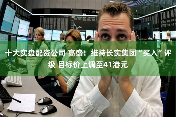 十大实盘配资公司 高盛:维持长实集团“买入”评级 目标价上调至41港元
