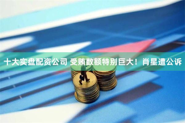 十大实盘配资公司 受贿数额特别巨大!肖星遭公诉