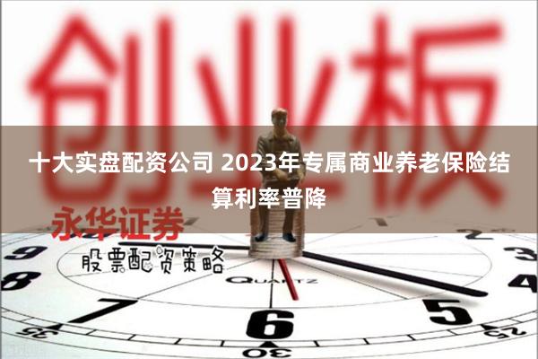十大实盘配资公司 2023年专属商业养老保险结算利率普降