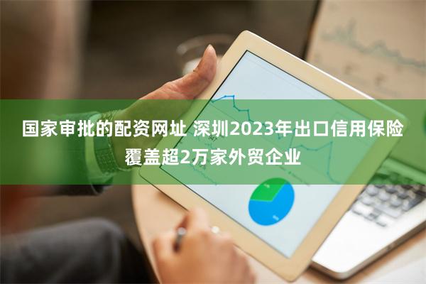 国家审批的配资网址 深圳2023年出口信用保险覆盖超2万家外贸企业