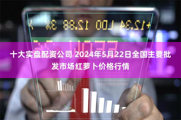 十大实盘配资公司 2024年5月22日全国主要批发市场红萝卜价格行情