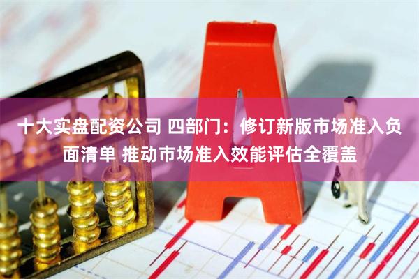 十大实盘配资公司 四部门:修订新版市场准入负面清单 推动市场准入效能评估全覆盖