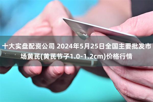 十大实盘配资公司 2024年5月25日全国主要批发市场黄芪(黄芪节子1.0-1.2cm)价格行情