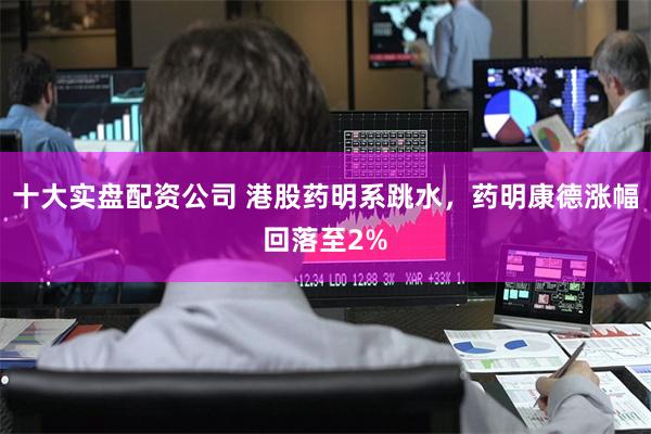 十大实盘配资公司 港股药明系跳水,药明康德涨幅回落至2%