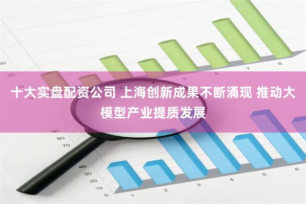 十大实盘配资公司 上海创新成果不断涌现 推动大模型产业提质发展