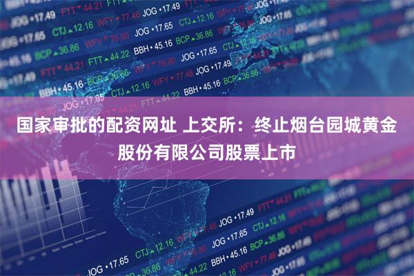 国家审批的配资网址 上交所:终止烟台园城黄金股份有限公司股票上市