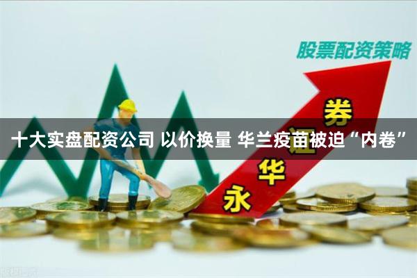 十大实盘配资公司 以价换量 华兰疫苗被迫“内卷”