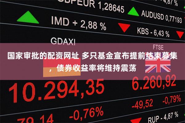 国家审批的配资网址 多只基金宣布提前结束募集，债券收益率将维持震荡