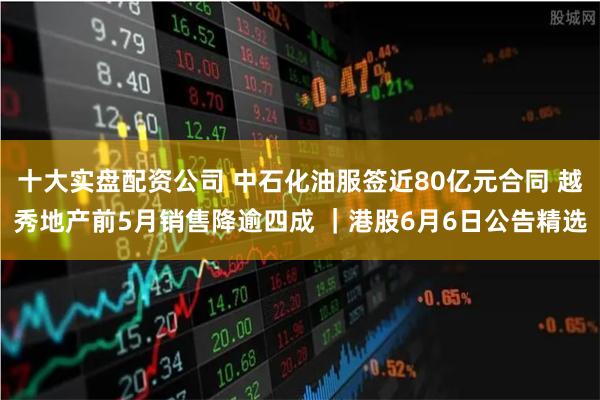 十大实盘配资公司 中石化油服签近80亿元合同 越秀地产前5月销售降逾四成 |港股6月6日公告精选