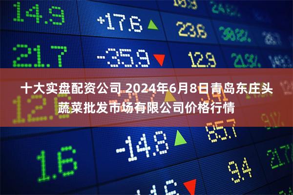 十大实盘配资公司 2024年6月8日青岛东庄头蔬菜批发市场有限公司价格行情