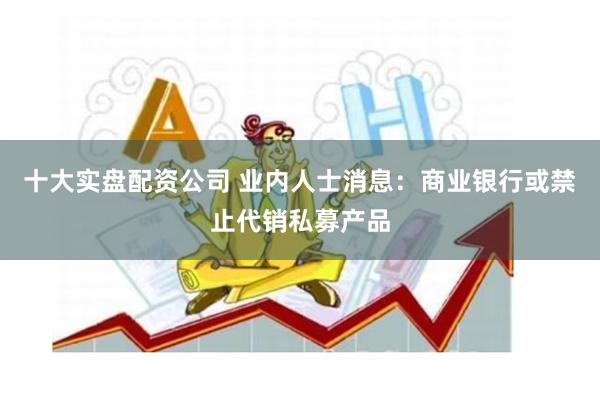 十大实盘配资公司 业内人士消息:商业银行或禁止代销私募产品