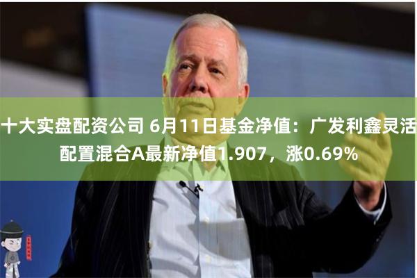 十大实盘配资公司 6月11日基金净值:广发利鑫灵活配置混合A最新净值1.907,涨0.69%