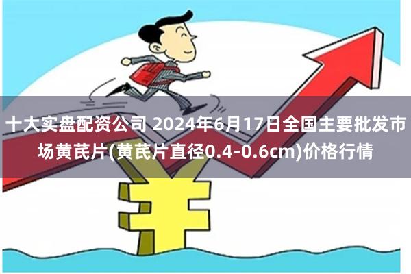 十大实盘配资公司 2024年6月17日全国主要批发市场黄芪片(黄芪片直径0.4-0.6cm)价格行情