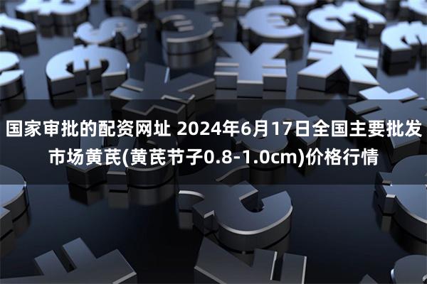 国家审批的配资网址 2024年6月17日全国主要批发市场黄芪(黄芪节子0.8-1.0cm)价格行情