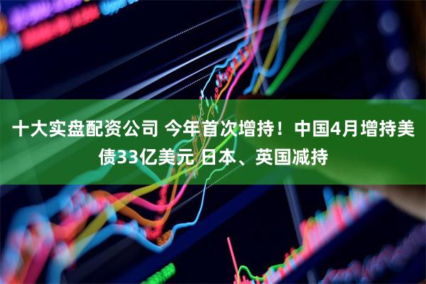 十大实盘配资公司 今年首次增持!中国4月增持美债33亿美元 日本、英国减持