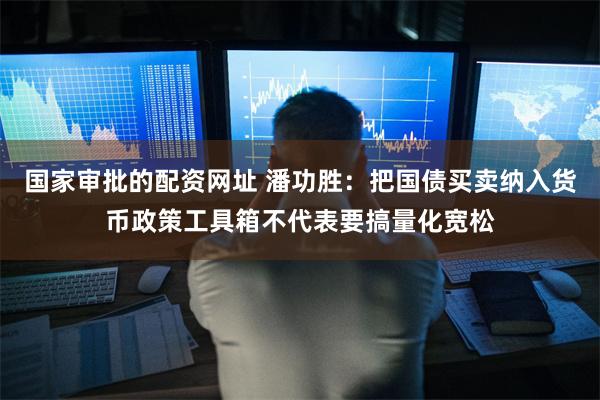 国家审批的配资网址 潘功胜:把国债买卖纳入货币政策工具箱不代表要搞量化宽松