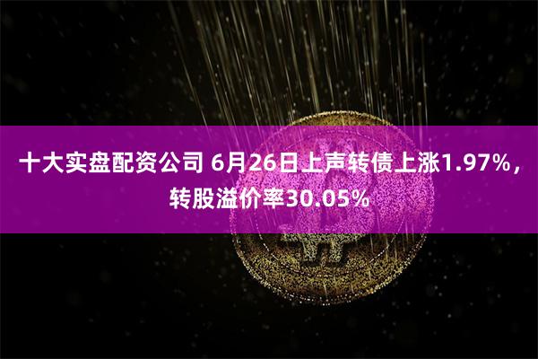 十大实盘配资公司 6月26日上声转债上涨1.97%,转股溢价率30.05%