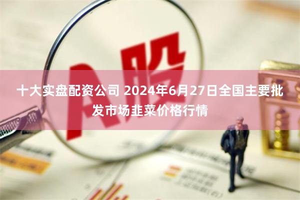 十大实盘配资公司 2024年6月27日全国主要批发市场韭菜价格行情