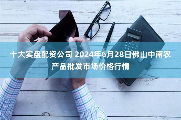 十大实盘配资公司 2024年6月28日佛山中南农产品批发市场价格行情