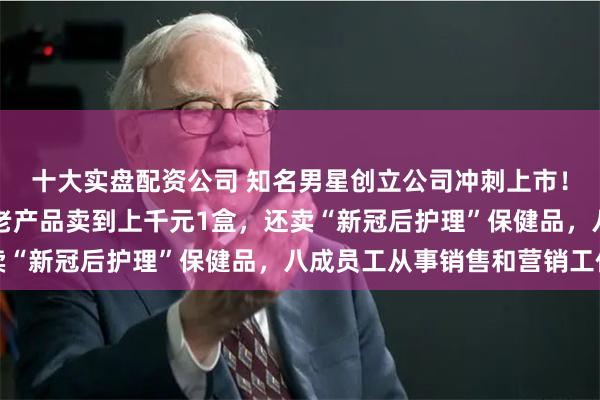 十大实盘配资公司 知名男星创立公司冲刺上市！毛利率70%，有抗衰老产品卖到上千元1盒，还卖“新冠后护理”保健品，八成员工从事销售和营销工作