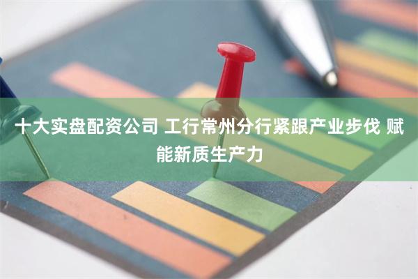 十大实盘配资公司 工行常州分行紧跟产业步伐 赋能新质生产力