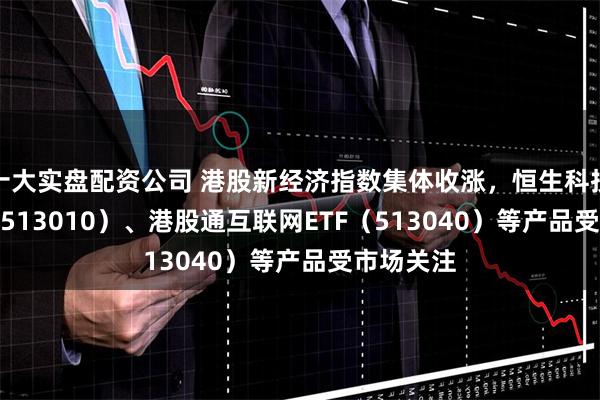 十大实盘配资公司 港股新经济指数集体收涨，恒生科技30ETF（513010）、港股通互联网ETF（513040）等产品受市场关注
