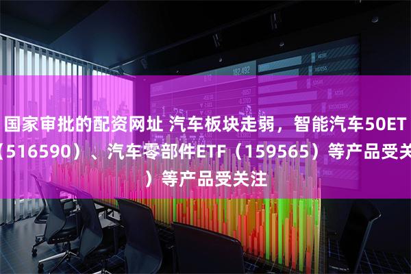 国家审批的配资网址 汽车板块走弱，智能汽车50ETF（516590）、汽车零部件ETF（159565）等产品受关注