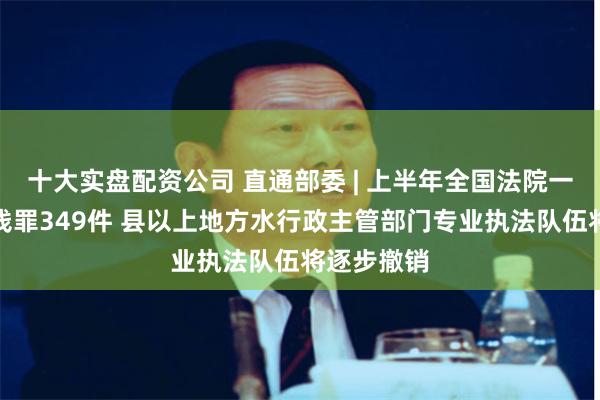 十大实盘配资公司 直通部委 | 上半年全国法院一审审结洗钱罪349件 县以上地方水行政主管部门专业执法队伍将逐步撤销