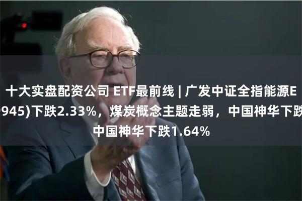 十大实盘配资公司 ETF最前线 | 广发中证全指能源ETF(159945)下跌2.33%,煤炭概念主题走弱,中国神华下跌1.64%
