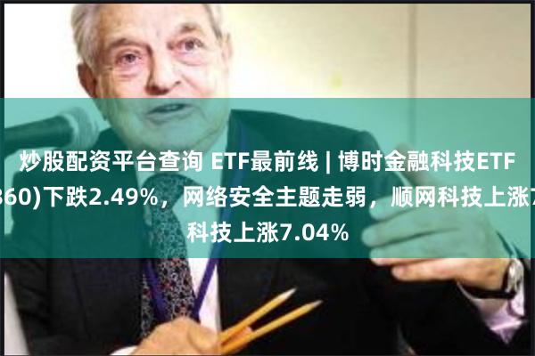 炒股配资平台查询 ETF最前线 | 博时金融科技ETF(516860)下跌2.49%,网络安全主题走弱,顺网科技上涨7.04%