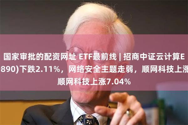 国家审批的配资网址 ETF最前线 | 招商中证云计算ETF(159890)下跌2.11%,网络安全主题走弱,顺网科技上涨7.04%