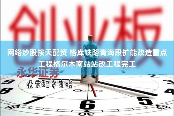 网络炒股按天配资 格库铁路青海段扩能改造重点工程格尔木南站站改工程完工