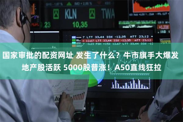 国家审批的配资网址 发生了什么?牛市旗手大爆发 地产股活跃 5000股普涨!A50直线狂拉
