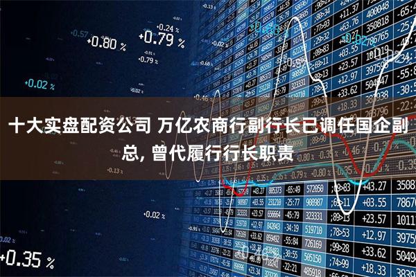 十大实盘配资公司 万亿农商行副行长已调任国企副总, 曾代履行行长职责
