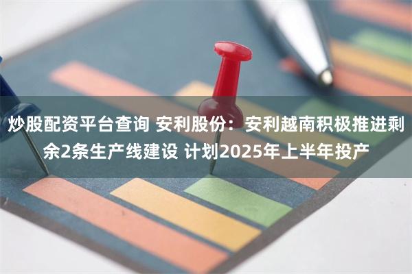 炒股配资平台查询 安利股份：安利越南积极推进剩余2条生产线建设 计划2025年上半年投产