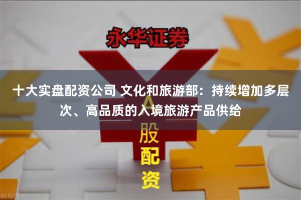 十大实盘配资公司 文化和旅游部：持续增加多层次、高品质的入境旅游产品供给