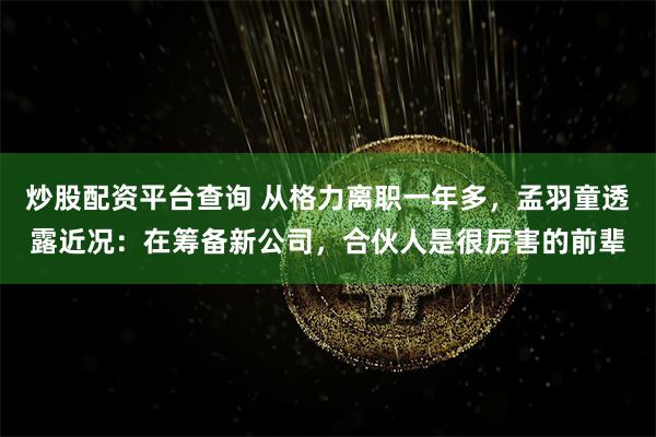 炒股配资平台查询 从格力离职一年多，孟羽童透露近况：在筹备新公司，合伙人是很厉害的前辈