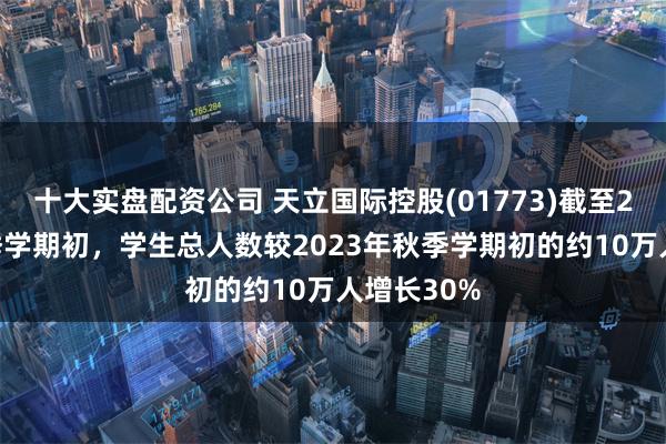 十大实盘配资公司 天立国际控股(01773)截至2024年秋季学期初，学生总人数较2023年秋季学期初的约10万人增长30%