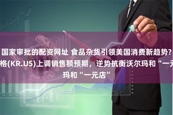 国家审批的配资网址 食品杂货引领美国消费新趋势?克罗格(KR.US)上调销售额预期，逆势抗衡沃尔玛和“一元店”